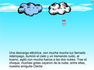 Una descarga eléctrica, con mucha mucha luz llamada relámpago, iluminó el cielo y un tremendo ruido, el trueno, agitó con mucha fuerza a las dos nubes. Tras el choque, muchas gotas cayeron de la nube, entre ellas, nuestra amiguita Clarita.  