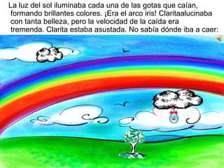 La luz del sol iluminaba cada una de las gotas que caían, formando brillantes colores. ¡Era el arco iris! Claritaalucinaba con tanta belleza, pero la velocidad de la caída era tremenda. Clarita estaba asustada. No sabía dónde iba a caer:  