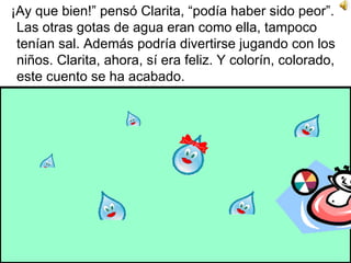 ¡Ay que bien!” pensó Clarita, “podía haber sido peor”. Las otras gotas de agua eran como ella, tampoco tenían sal. Además podría divertirse jugando con los niños. Clarita, ahora, sí era feliz. Y colorín, colorado, este cuento se ha acabado.  