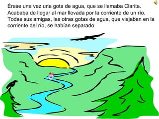 Érase una vez una gota de agua, que se llamaba Clarita. Acababa de llegar al mar llevada por la corriente de un río. Todas sus amigas, las otras gotas de agua, que viajaban en la corriente del río, se habían separado  