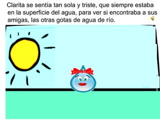 Clarita se sentía tan sola y triste, que siempre estaba en la superficie del agua, para ver si encontraba a sus amigas, las otras gotas de agua de río.   