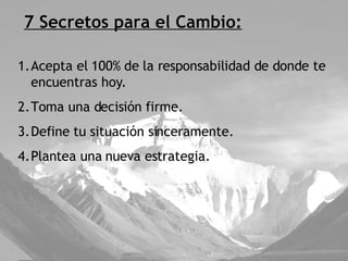 7 Secretos para el Cambio: Acepta el 100% de la responsabilidad de donde te encuentras hoy. Toma una decisión firme. Define tu situación sinceramente. Plantea una nueva estrategia. 