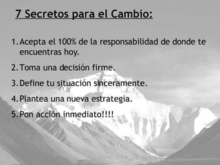 7 Secretos para el Cambio: Acepta el 100% de la responsabilidad de donde te encuentras hoy. Toma una decisión firme. Define tu situación sinceramente. Plantea una nueva estrategia. Pon acción inmediato!!!! 