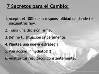 7 Secretos para el Cambio: Acepta el 100% de la responsabilidad de donde te encuentras hoy. Toma una decisión firme. Define tu situación sinceramente. Plantea una nueva estrategia. Pon acción inmediato!!!! Analiza tus resultados constantemente. 