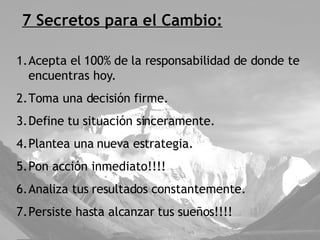 7 Secretos para el Cambio: Acepta el 100% de la responsabilidad de donde te encuentras hoy. Toma una decisión firme. Define tu situación sinceramente. Plantea una nueva estrategia. Pon acción inmediato!!!! Analiza tus resultados constantemente. Persiste hasta alcanzar tus sueños!!!! 