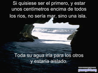 Si quisiese ser el primero, y estar unos centímetros encima de todos los rios, no sería mar, sino una isla.   Toda su agua iría para los otros y estaría aislado. 