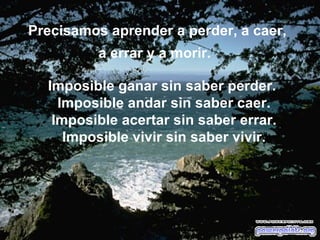 Precisamos aprender a perder, a caer, a errar y a morir.   Imposible ganar sin saber perder.  Imposible andar sin saber caer. Imposible acertar sin saber errar. Imposible vivir sin saber vivir. 