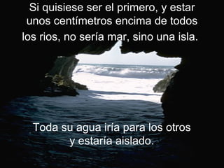 Si quisiese ser el primero, y estar
 unos centímetros encima de todos
los rios, no sería mar, sino una isla.




  Toda su agua iría para los otros
        y estaría aislado.
 