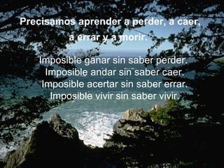 Precisamos aprender a perder, a caer,
          a errar y a morir.

   Imposible ganar sin saber perder.
     Imposible andar sin saber caer.
    Imposible acertar sin saber errar.
      Imposible vivir sin saber vivir.
 
