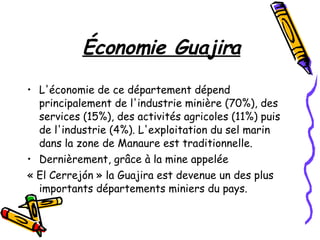 Économie Guajira L'économie de ce département dépend principalement de l'industrie minière (70%), des services (15%), des activités agricoles (11%) puis de l'industrie (4%). L'exploitation du sel marin dans la zone de Manaure est traditionnelle. Dernièrement, grâce à la mine appelée  « El Cerrejón » la Guajira est devenue un des plus importants départements miniers du pays. 