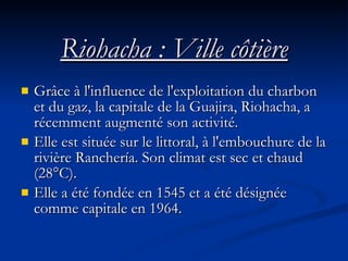 Riohacha : Ville côtière Grâce à l'influence de l'exploitation du charbon et du gaz, la capitale de la Guajira, Riohacha, a récemment augmenté son activité.  Elle est située sur le littoral, à l'embouchure de la rivière Ranchería. Son climat est sec et chaud (28°C). Elle a été fondée en 1545 et a été désignée comme capitale en 1964. 