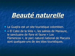 Beauté naturelle La Guajira est un site touristique colombien.  « El Cabo de la Vela », les salines de Manaure, le sanctuaire de flore et faune « Los Flamencos », le parc naturel national de Macuira sont quelques-uns de ses sites touristiques.  