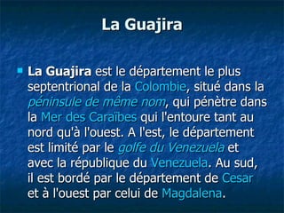 La Guajira La Guajira  est le département le plus septentrional de la  Colombie , situé dans la  péninsule de même nom , qui pénètre dans la  Mer des Caraïbes  qui l'entoure tant au nord qu'à l'ouest. A l'est, le département est limité par le  golfe du Venezuela  et avec la république du  Venezuela . Au sud, il est bordé par le département de  Cesar  et à l'ouest par celui de  Magdalena . 