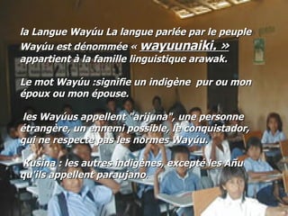 la Langue Wayúu La langue parlée par le peuple Wayúu est dénommée «  wayuunaiki. »   appartient à la famille linguistique arawak. Le mot Wayúu :signifie un indigène  pur ou mon époux ou mon épouse. les Wayúus appellent "arijuna", une personne étrangère, un ennemi possible, le conquistador, qui ne respecte pas les normes Wayúu. Kusina : les autres indigènes, excepté les Añu qu'ils appellent paraujano .  