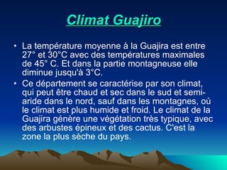 Climat Guajiro La température moyenne à la Guajira est entre 27° et 30°C avec des températures maximales de 45° C. Et dans la partie montagneuse elle diminue jusqu'à 3°C.  Ce département se caractérise par son climat, qui peut être chaud et sec dans le sud et semi-aride dans le nord, sauf dans les montagnes, où le climat est plus humide et froid. Le climat de la Guajira génère une végétation très typique, avec des arbustes épineux et des cactus. C'est la zone la plus sèche du pays. 