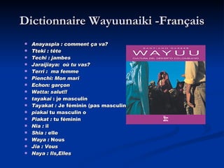 Dictionnaire Wayuunaiki -Français Anayaspia : comment ça va? Tteki : tête Techi : jambes Jaraijiaya:  où tu vas? Terri :  ma femme Pienchi: Mon mari Echon: garçon Watta: salut!! tayakai  : je masculin  Tayakat :  Je féminin (pas masculin )   piakai  tu masculin o  Piakat :  tu féminin  Nia :  il  Shia :  elle  Waya :  Nous  Jia : Vous Naya : Ils,Elles 