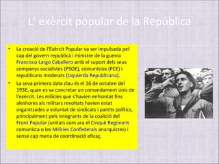 L’ exèrcit popular de la República

•   La creació de l'Exèrcit Popular va ser impulsada pel
    cap del govern republicà i ministre de la guerra
    Francisco Largo Caballero amb el suport dels seus
    companys socialistes (PSOE), comunistes (PCE) i
    republicans moderats (Izquierda Republicana).
•   La seva primera data clau és el 16 de octubre del
    1936, quan es va concretar un comandament únic de
    l'exèrcit. Les milícies que s'havien enfrontat fins
    aleshores als militars revoltats havien estat
    organitzades a voluntat de sindicats i partits polítics,
    principalment pels integrants de la coalició del
    Front Popular (unitats com ara el Cinquè Regiment
    comunista o les Milícies Confederals anarquistes) i
    sense cap mena de coordinació eficaç.
 