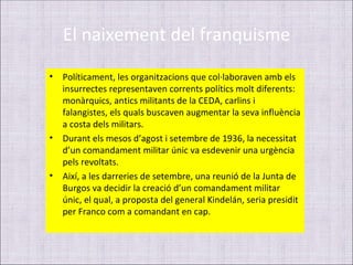 El naixement del franquisme
•   Políticament, les organitzacions que col·laboraven amb els
    insurrectes representaven corrents polítics molt diferents:
    monàrquics, antics militants de la CEDA, carlins i
    falangistes, els quals buscaven augmentar la seva influència
    a costa dels militars.
•   Durant els mesos d’agost i setembre de 1936, la necessitat
    d’un comandament militar únic va esdevenir una urgència
    pels revoltats.
•   Així, a les darreries de setembre, una reunió de la Junta de
    Burgos va decidir la creació d’un comandament militar
    únic, el qual, a proposta del general Kindelán, seria presidit
    per Franco com a comandant en cap.
 