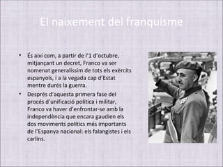 El naixement del franquisme

• És així com, a partir de l’1 d’octubre,
  mitjançant un decret, Franco va ser
  nomenat generalíssim de tots els exèrcits
  espanyols, i a la vegada cap d’Estat
  mentre durés la guerra.
• Després d’aquesta primera fase del
  procés d’unificació política i militar,
  Franco va haver d’enfrontar-se amb la
  independència que encara gaudien els
  dos moviments polítics més importants
  de l’Espanya nacional: els falangistes i els
  carlins.
 