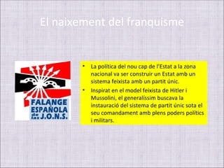 El naixement del franquisme


       •   La política del nou cap de l’Estat a la zona
           nacional va ser construir un Estat amb un
           sistema feixista amb un partit únic.
       •   Inspirat en el model feixista de Hitler i
           Mussolini, el generalíssim buscava la
           instauració del sistema de partit únic sota el
           seu comandament amb plens poders polítics
           i militars.
 