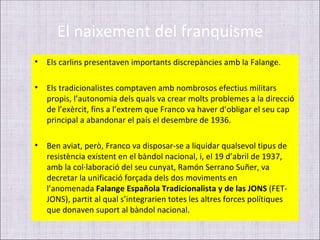 El naixement del franquisme
•   Els carlins presentaven importants discrepàncies amb la Falange.

•   Els tradicionalistes comptaven amb nombrosos efectius militars
    propis, l’autonomia dels quals va crear molts problemes a la direcció
    de l’exèrcit, fins a l’extrem que Franco va haver d’obligar el seu cap
    principal a abandonar el país el desembre de 1936.

•   Ben aviat, però, Franco va disposar-se a liquidar qualsevol tipus de
    resistència existent en el bàndol nacional, i, el 19 d’abril de 1937,
    amb la col·laboració del seu cunyat, Ramón Serrano Suñer, va
    decretar la unificació forçada dels dos moviments en
    l’anomenada Falange Española Tradicionalista y de las JONS (FET-
    JONS), partit al qual s’integrarien totes les altres forces polítiques
    que donaven suport al bàndol nacional.
 