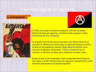 Les ideologies en guerra
L´anarquisme



               •   El 1936, el principal moviment anarquista, CNT-FAI, va decidir,
                   després de diverses negatives, col·laborar amb el govern català (
                   Generalitat) de Lluís Companys.

               •   En el govern central van estar al seu torn, Joan García Oliver es va
                   convertir en Ministre de Justícia (que va abolir els honoraris jurídics i
                   va destruir els expedients penals), Diego Abad de Santillán es va
                   convertir en Ministre d'Economia, i Federica Montseny es va
                   convertir en Ministra de Salut, per a anomenar uns pocs casos.

               •   Durant la Guerra Civil espanyola, molts anarquistes fora d'Espanya
                   van criticar a la CNT-FAI per entrar en el govern i comprometre's amb
                   elements comunistes en el bàndol republicà.
 