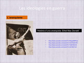 Les ideologies en guerra
L´anarquisme




                  “Història d´una anarquista: Ethel Mac Donald”



                           •   http://www.youtube.com/watch?v=KKsppdWBTyw
                           •   http://www.youtube.com/watch?v=V22742ofnFM
                           •   http://www.youtube.com/watch?v=7IqNiY66sVQ
                           •   http://www.youtube.com/watch?v=Jo0-G8v7Jo4
 