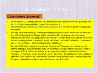 Les ideologies en guerra
L´anarquisme (economia)
•   La col·lectivitat, a Espanya, era cada una de les institucions economicosocials que inspirades
    en els principis anarcosocialistes es van formar durant la
    situació revolucionària que va acompanyar a la guerra civil en diversos punts de la geografia
    espanyola.
•   Dos dels casos més coneguts van ser les empreses col·lectivitzades en la ciutat de Barcelona i
    les col·lectivitats agràries d'Aragó. A Barcelona les col·lectivitats van exercir un paper
    empresarial semblant a les cooperatives d'autogestió. Servicis de la ciutat com els transports
    urbans van ser gestionats per col·lectivitats, inclús llocs com hotels, barberies, i restaurants
    van ser col·lectivitzats i administrats pels seus treballadors.
•   Després de l'inici de la guerra, gran part de l’economia d'Espanya va ser posada sota el
    control obrer per mitjà de col·lectivitats. En bastions anarquistes com Catalunya, la xifra va
    aconseguir el 75%, però va ser inferior en les zones amb una forta influència socialista i
    marxista. Les fàbriques es van gestionar a través de comitès de treballadors i les explotacions
    agràries es van convertir en zones col·lectivitzades i van funcionar com a comunes agrícoles.
    En alguns casos el diner estatal es va substituir per vals de treball.
 