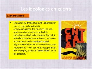 Les ideologies en guerra
L´anarquisme

  •   Les zones de treball tot just "alliberades"
      es van regir sota principis
      anarcosocialistes, les decisions es van
      realitzar a través de consells dels
      ciutadans evitant la burocràcia formal. A
      més de la revolució econòmica, va haver-
      hi un esperit de la revolució social.
      Algunes tradicions es van considerar com
      "opressores" i van ser fetes desaparèixer.
      Per exemple, la idea d'"amor lliure" es va
      fer popular.
 