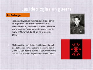 Les ideologies en guerra
La Falange

 •   Primo de Rivera, el màxim dirigent del partit,
     és jutjat sota l'acusació de inductor a la
     rebel·lió militar, condemnat a mort i afusellat,
     sense esperar l'assabentat del Govern, en la
     presó d'Alacant el dia 20 sw novembre de
     1936.



 •   Els falangistes van lluitar decididament en el
     bàndol nacionalista, autoanomenat nacional
     (feixista) pels rebels, contra la part de l'exèrcit
     i altres forces fidels al govern de la República.
 