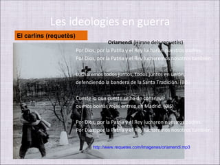 Les ideologies en guerra
El carlins (requetès)
                                       Oriamendi (Himne dels requetès)
                        Por Dios, por la Patria y el Rey lucharon nuestros padres.
                        Por Dios, por la Patria y el Rey lucharemos nosotros también.

                        Lucharemos todos juntos, todos juntos en unión,
                        defendiendo la bandera de la Santa Tradición. (BIS)

                        Cueste lo que cueste se ha de conseguir
                        que los boinas rojas entren en Madrid. (BIS)

                        Por Dios, por la Patria y el Rey lucharon nuestros padres.
                        Por Dios, por la Patria y el Rey lucharemos nosotros también.


                               http://www.requetes.com/Imagenes/oriamendi.mp3
 