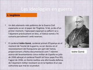 Les ideologies en guerra
    L´església


•    Un dels elements més polèmics de la Guerra Civil
     espanyola va ser el paper de l’Església. Si bé, ja des d’un
     primer moment, l’episcopat espanyol va adherir-se a
     l’alçament pràcticament en bloc, el Vaticà només s’hi
     sumaria parcialment i amb reserves.

•    El cardenal Isidre Gomà, cardenal primat d’Espanya en el
     moment de l’esclat de la guerra, va ser decisiu en el
     reconeixement del franquisme per part del Vaticà,
     proporcionant a Roma documentació com l’ Informe                Isidre Gomá
     acerca del levantamiento cívico-militar de España en julio
     de 1936 adreçat al cardenal Pacelli (el futur papa Pius XII),
     l’agost de 1936, on Gomà realitza una aferrissada defensa
     de l’alçament militar recolzant-se en la hipòtesi d’un cop
     comunista que mai es va produir.
 