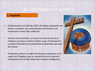 Les ideologies en guerra
    L´església


•   Posteriorment, el juliol de 1937, els bisbes espanyols van
    donar a conèixer una carta pastoral col·lectiva on es
    mostraven a favor dels sublevats.

•   Seria el mes d’octubre, un cop la sort de les armes ja
    indicava una futura victòria militar, quan el franquisme
    va rebre finalment el reconeixement diplomàtic per part
    del Vaticà.

•   D’aquesta manera, el règim franquista va guanyar-se el
    suport de l’Església, que es convertiria en un element
    omnipresent en el Nou Estat que s’estava configurant.
 