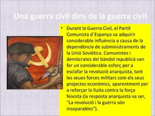 Una guerra civil dins de la guerra civil
              • Durant la Guerra Civil, el Partit
                Comunista d´Espanya va adquirir
                considerable influència a causa de la
                dependència de subministraments de
                la Unió Soviètica. Comunistes i
                demòcrates del bàndol republicà van
                fer un considerable esforç per a
                esclafar la revolució anarquista, tant
                les seues forces militars com els seus
                projectes econòmics, aparentment per
                a reforçar la lluita contra la força
                feixista (la resposta anarquista va ser,
                "La revolució i la guerra són
                inseparables").
 
