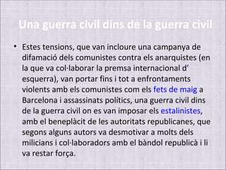 Una guerra civil dins de la guerra civil
• Estes tensions, que van incloure una campanya de
  difamació dels comunistes contra els anarquistes (en
  la que va col·laborar la premsa internacional d’
  esquerra), van portar fins i tot a enfrontaments
  violents amb els comunistes com els fets de maig a
  Barcelona i assassinats polítics, una guerra civil dins
  de la guerra civil on es van imposar els estalinistes,
  amb el beneplàcit de les autoritats republicanes, que
  segons alguns autors va desmotivar a molts dels
  milicians i col·laboradors amb el bàndol republicà i li
  va restar força.
 