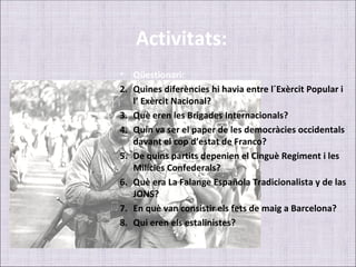 Activitats:
• Qüestionari:
2. Quines diferències hi havia entre l´Exèrcit Popular i
   l’ Exèrcit Nacional?
3. Què eren les Brigades Internacionals?
4. Quin va ser el paper de les democràcies occidentals
   davant el cop d’estat de Franco?
5. De quins partits depenien el Cinguè Regiment i les
   Milícies Confederals?
6. Què era La Falange Española Tradicionalista y de las
   JONS?
7. En què van consistir els fets de maig a Barcelona?
8. Qui eren els estalinistes?
 