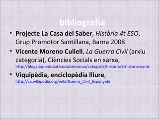 bibliografia
• Projecte La Casa del Saber, Història 4t ESO,
  Grup Promotor Santillana, Barna 2008
• Vicente Moreno Cullell, La Guerra Civil (arxiu
  categoria), Ciències Socials en xarxa,
  http://blogs.sapiens.cat/socialsenxarxa/categoria/historia/6-historia-contempor
• Viquipèdia, enciclopèdia lliure,
  http://ca.wikipedia.org/wiki/Guerra_Civil_Espanyola
 