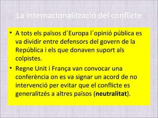 La internacionalització del conflicte
• A tots els països d´Europa l´opinió pública es
  va dividir entre defensors del govern de la
  República i els que donaven suport als
  colpistes.
• Regne Unit i França van convocar una
  conferència on es va signar un acord de no
  intervenció per evitar que el conflicte es
  generalitzés a altres països (neutralitat).
 
