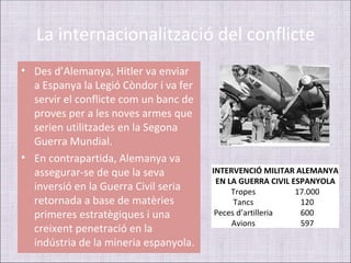 La internacionalització del conflicte
• Des d’Alemanya, Hitler va enviar
  a Espanya la Legió Còndor i va fer
  servir el conflicte com un banc de
  proves per a les noves armes que
  serien utilitzades en la Segona
  Guerra Mundial.
• En contrapartida, Alemanya va
  assegurar-se de que la seva          INTERVENCIÓ MILITAR ALEMANYA
                                        EN LA GUERRA CIVIL ESPANYOLA
  inversió en la Guerra Civil seria         Tropes          17.000
  retornada a base de matèries               Tancs           120
  primeres estratègiques i una          Peces d’artilleria   600
                                            Avions           597
  creixent penetració en la
  indústria de la mineria espanyola.
 