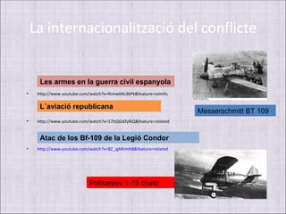 La internacionalització del conflicte


      Les armes en la guerra civil espanyola
•    http://www.youtube.com/watch?v=Rimw04s3kPk&feature=relmfu

      L´aviació republicana
                                                                  Messerschmitt BT 109
•    http://www.youtube.com/watch?v=17hQGdZyfkQ&feature=related


      Atac de los Bf-109 de la Legió Condor
•    http://www.youtube.com/watch?v=8Z_igMtimh8&feature=related




                            Polikarpov 1-15 chato
 