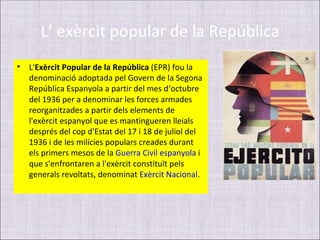 L’ exèrcit popular de la República
•   L'Exèrcit Popular de la República (EPR) fou la
    denominació adoptada pel Govern de la Segona
    República Espanyola a partir del mes d‘octubre
    del 1936 per a denominar les forces armades
    reorganitzades a partir dels elements de
    l'exèrcit espanyol que es mantingueren lleials
    després del cop d'Estat del 17 i 18 de juliol del
    1936 i de les milícies populars creades durant
    els primers mesos de la Guerra Civil espanyola i
    que s'enfrontaren a l'exèrcit constituït pels
    generals revoltats, denominat Exèrcit Nacional.
 