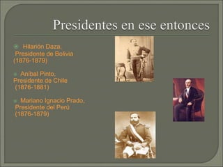  Hilarión Daza,
Presidente de Bolivia
(1876-1879)
 Aníbal Pinto,
Presidente de Chile
(1876-1881)
 Mariano Ignacio Prado,
Presidente del Perú
(1876-1879)
 