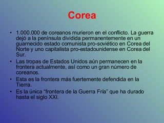 Corea 1.000.000 de coreanos murieron en el conflicto. La guerra dejó a la península dividida permanentemente en un guarnecido estado comunista pro-soviético en Corea del Norte y uno capitalista pro-estadounidense en Corea del Sur. Las tropas de Estados Unidos aún permanecen en la frontera actualmente, así como un gran número de coreanos. Esta es la frontera más fuertemente defendida en la Tierra. Es la única “frontera de la Guerra Fría” que ha durado hasta el siglo XXI. 