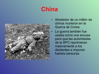 China Alrededor de un millón de chinos murieron en la Guerra de Corea. La guerra también fue usada como una excusa para que las autoridades de la RPC reprimieran masivamente a los disidentes e imponer fuertes censuras.  
