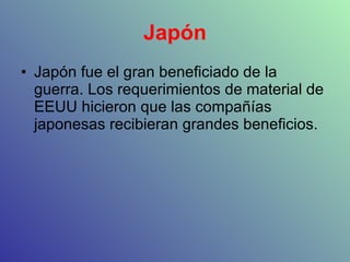 Japón Japón fue el gran beneficiado de la guerra. Los requerimientos de material de EEUU hicieron que las compañías japonesas recibieran grandes beneficios. 