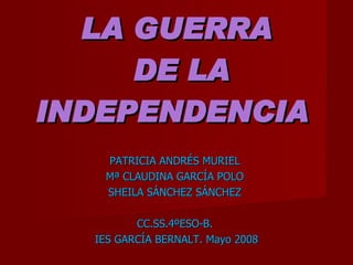 LA GUERRA  DE LA INDEPENDENCIA   PATRICIA ANDRÉS MURIEL  Mª CLAUDINA GARCÍA POLO  SHEILA SÁNCHEZ SÁNCHEZ  CC.SS.4ºESO-B.  IES GARCÍA BERNALT. Mayo 2008 