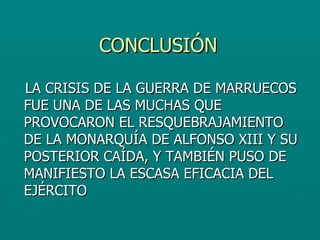 CONCLUSIÓN LA CRISIS DE LA GUERRA DE MARRUECOS FUE UNA DE LAS MUCHAS QUE PROVOCARON EL RESQUEBRAJAMIENTO DE LA MONARQUÍA DE ALFONSO XIII Y SU POSTERIOR CAÍDA, Y TAMBIÉN PUSO DE MANIFIESTO LA ESCASA EFICACIA DEL EJÉRCITO 