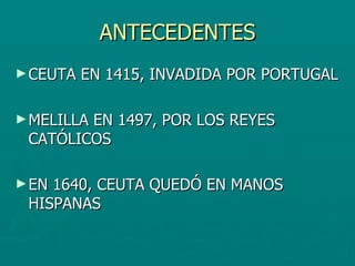 ANTECEDENTES CEUTA EN 1415, INVADIDA POR PORTUGAL MELILLA EN 1497, POR LOS REYES CATÓLICOS EN 1640, CEUTA QUEDÓ EN MANOS HISPANAS 
