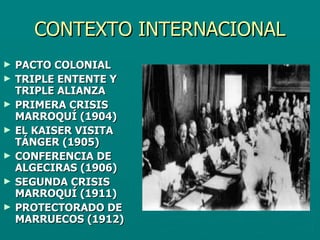 CONTEXTO INTERNACIONAL PACTO COLONIAL  TRIPLE ENTENTE Y TRIPLE ALIANZA PRIMERA CRISIS MARROQUÍ (1904) EL KAISER VISITA TÁNGER (1905) CONFERENCIA DE ALGECIRAS (1906) SEGUNDA CRISIS MARROQUÍ (1911) PROTECTORADO DE MARRUECOS (1912) 