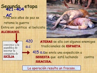421-404 AC Segunda   etapa ATENAS  se alía con algunos enemigos tradicionales de  ESPARTA . 420 a.c Tras seis años de paz se retoma la guerra   Entra en  politica  el belicista  Alcibiades . 415 a.c se envía una expedición a  SEGESTA  que  está luchando  contra  SIRACUSA.   convence a la asamblea de  intertar la  conquista de  SICILIA La operación resulta un fracaso. 